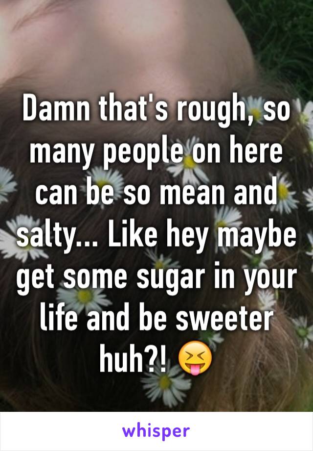 Damn that's rough, so many people on here can be so mean and salty... Like hey maybe get some sugar in your life and be sweeter huh?! 😝