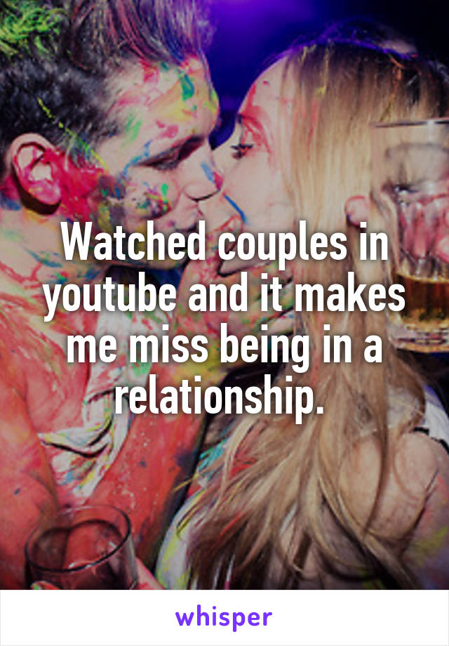 Watched couples in youtube and it makes me miss being in a relationship. 