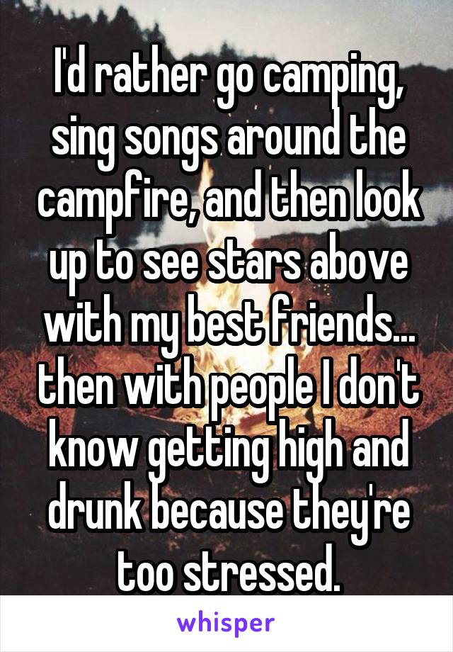 I'd rather go camping, sing songs around the campfire, and then look up to see stars above with my best friends... then with people I don't know getting high and drunk because they're too stressed.