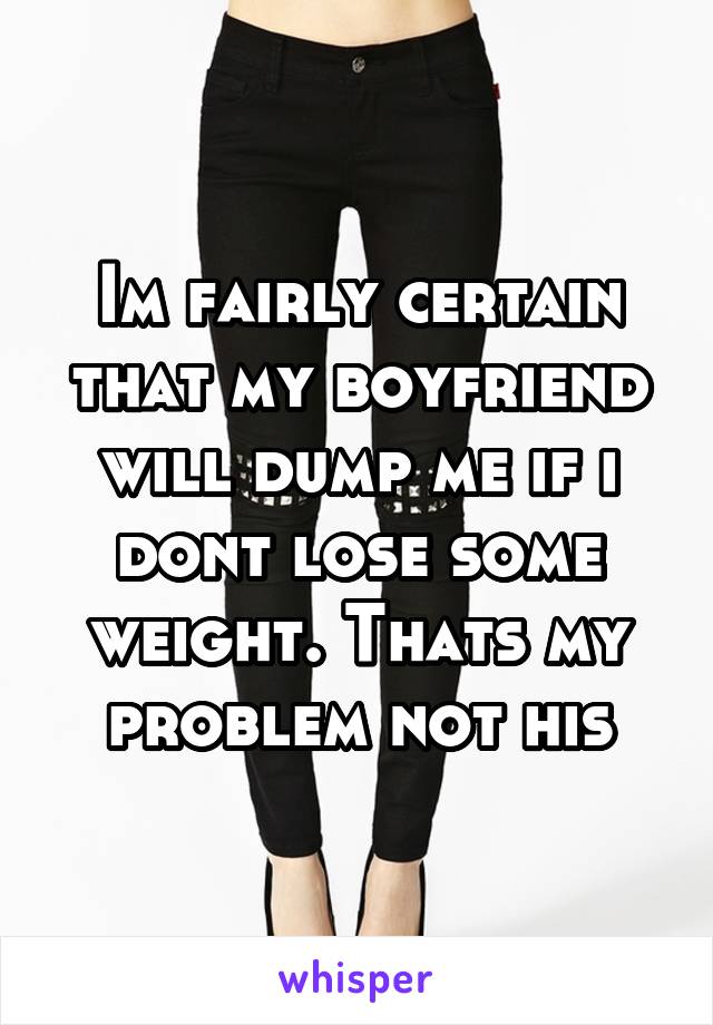 Im fairly certain that my boyfriend will dump me if i dont lose some weight. Thats my problem not his