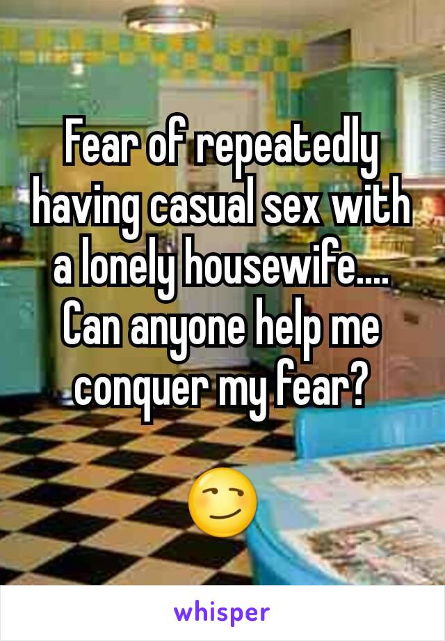 Fear of repeatedly having casual sex with a lonely housewife.... Can anyone help me conquer my fear?

😏