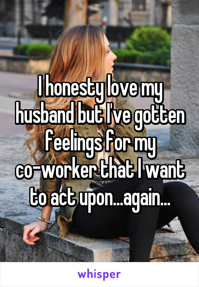 I honesty love my husband but I've gotten feelings for my co-worker that I want to act upon...again...