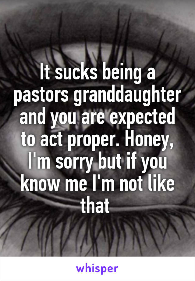 It sucks being a pastors granddaughter and you are expected to act proper. Honey, I'm sorry but if you know me I'm not like that 