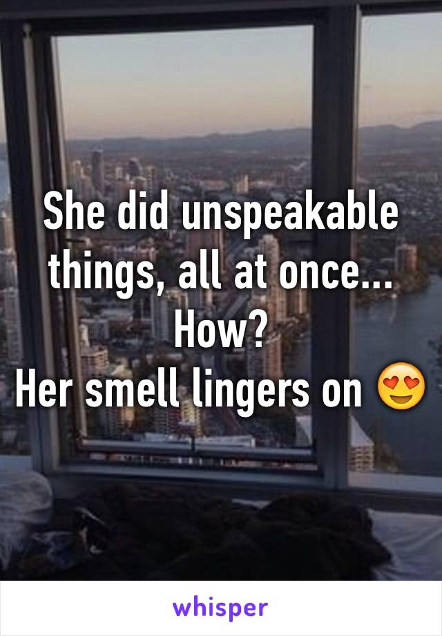 She did unspeakable things, all at once... How? 
Her smell lingers on 😍