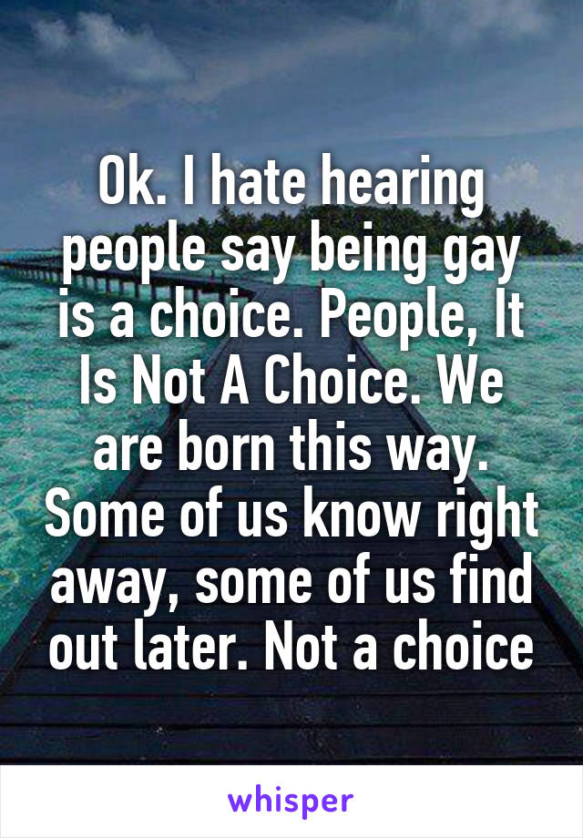 Ok. I hate hearing people say being gay is a choice. People, It Is Not A Choice. We are born this way. Some of us know right away, some of us find out later. Not a choice