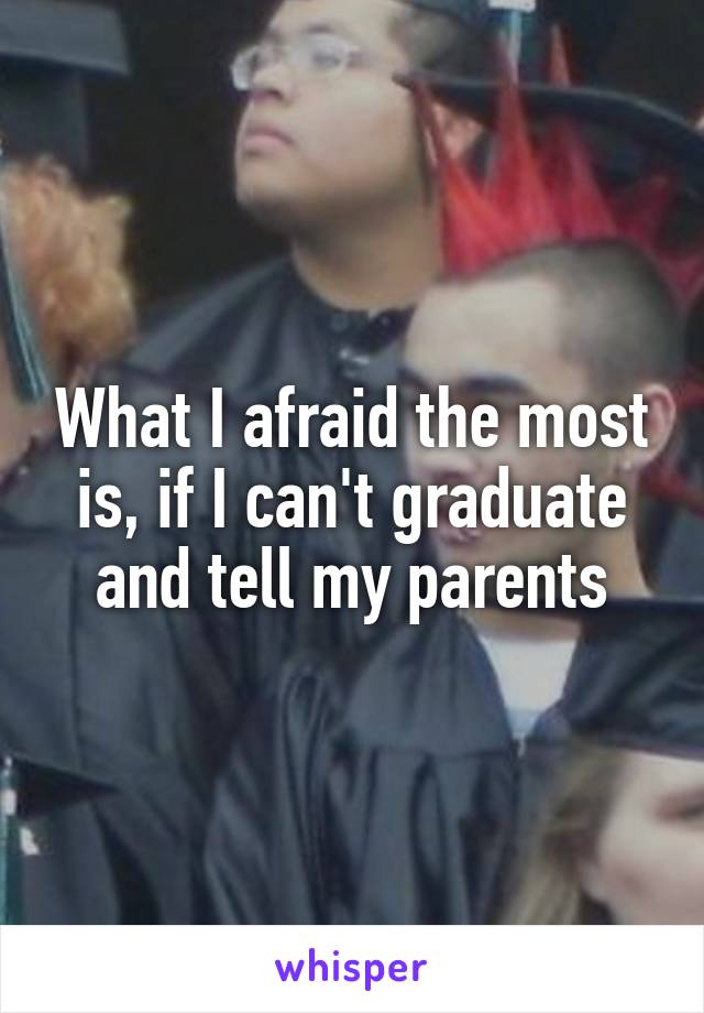 What I afraid the most is, if I can't graduate and tell my parents