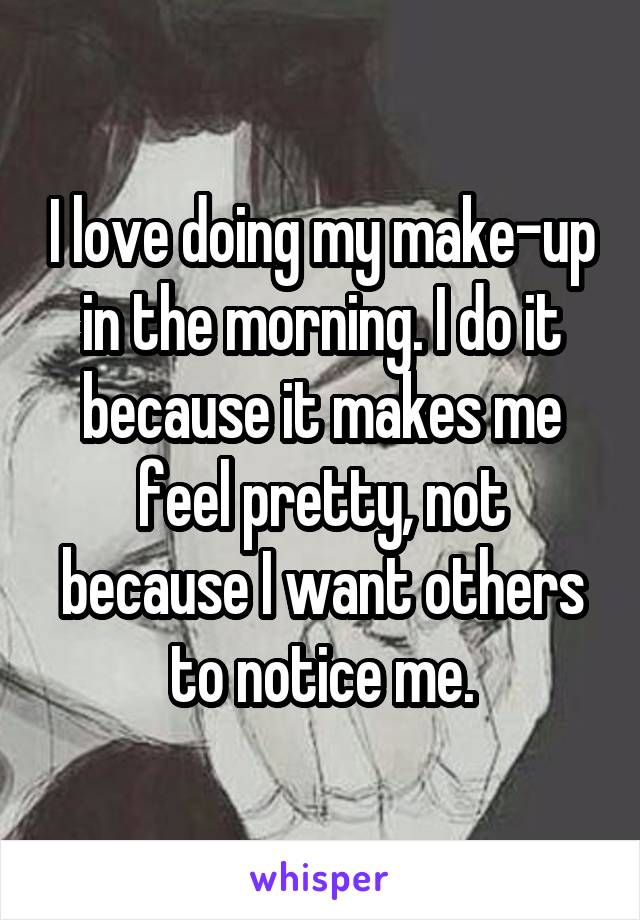 I love doing my make-up in the morning. I do it because it makes me feel pretty, not because I want others to notice me.