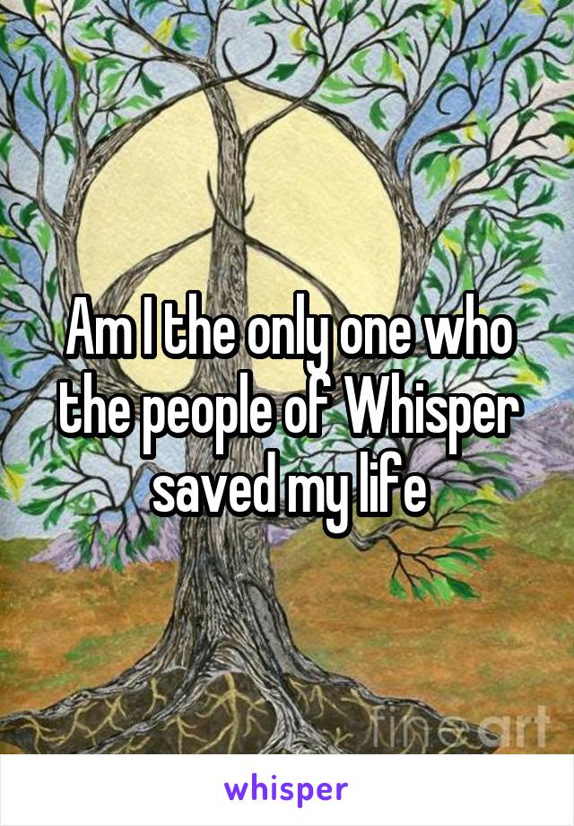 Am I the only one who the people of Whisper
saved my life