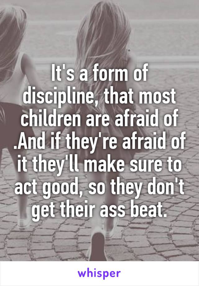 It's a form of discipline, that most children are afraid of .And if they're afraid of it they'll make sure to act good, so they don't get their ass beat.