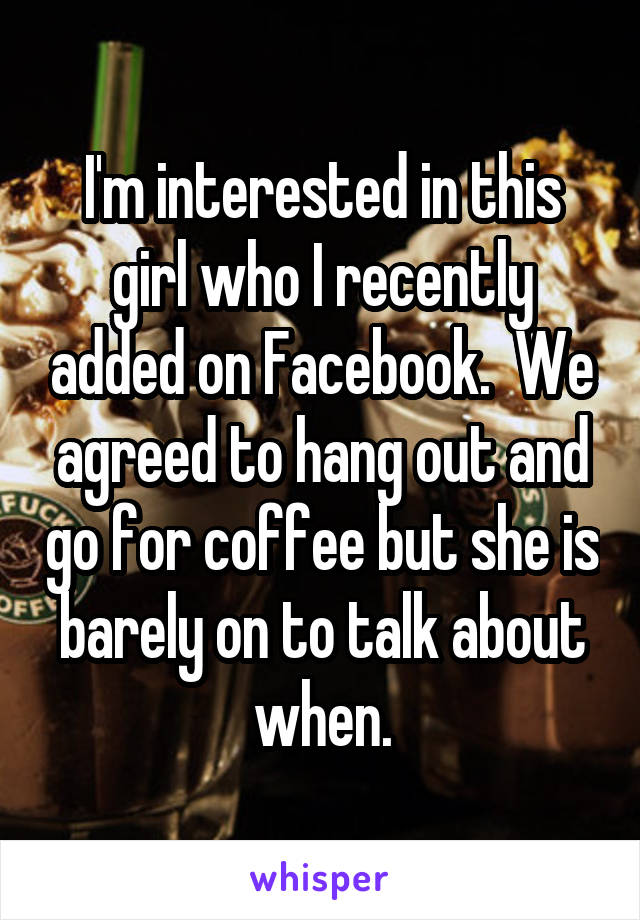 I'm interested in this girl who I recently added on Facebook.  We agreed to hang out and go for coffee but she is barely on to talk about when.