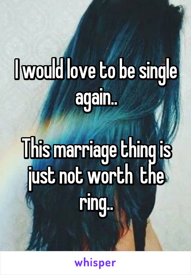 I would love to be single again..

This marriage thing is just not worth  the ring..