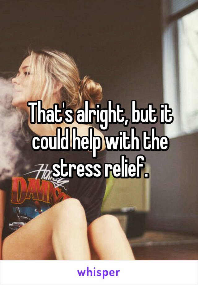 That's alright, but it could help with the stress relief.