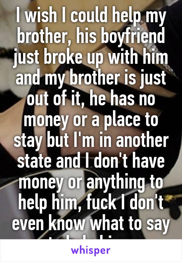 I wish I could help my brother, his boyfriend just broke up with him and my brother is just out of it, he has no money or a place to stay but I'm in another state and I don't have money or anything to help him, fuck I don't even know what to say to help him..