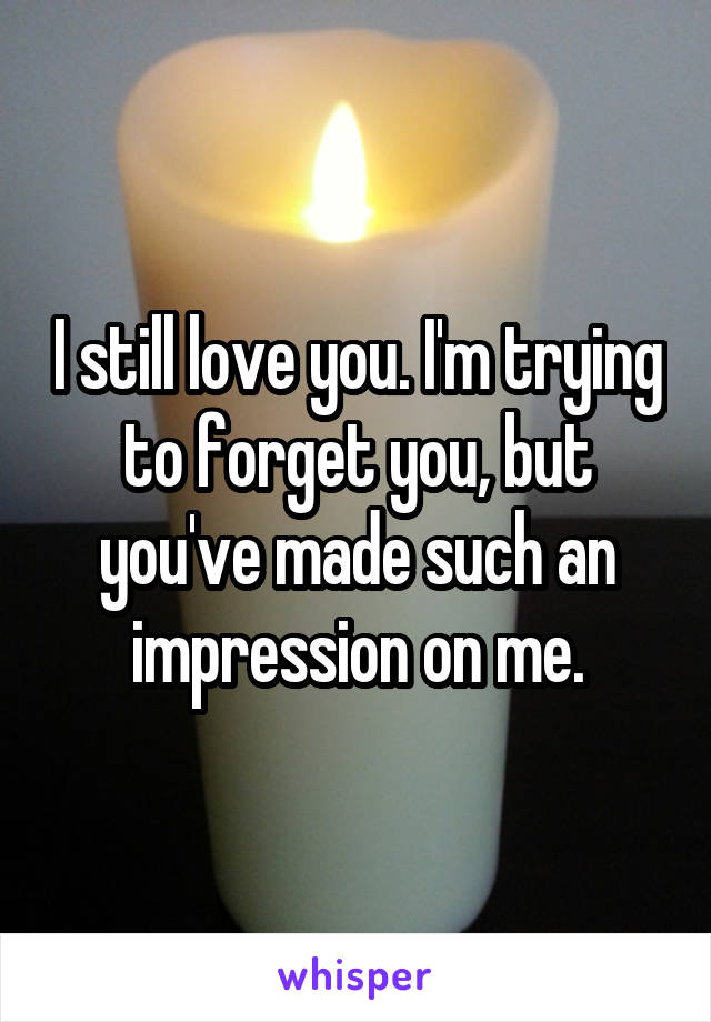 I still love you. I'm trying to forget you, but you've made such an impression on me.