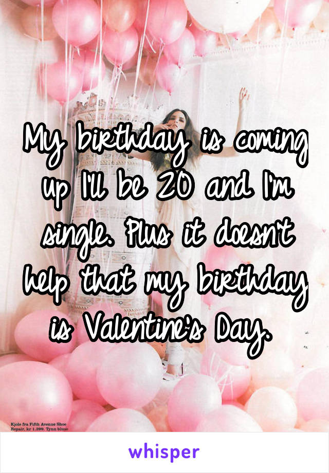 My birthday is coming up I'll be 20 and I'm single. Plus it doesn't help that my birthday is Valentine's Day. 