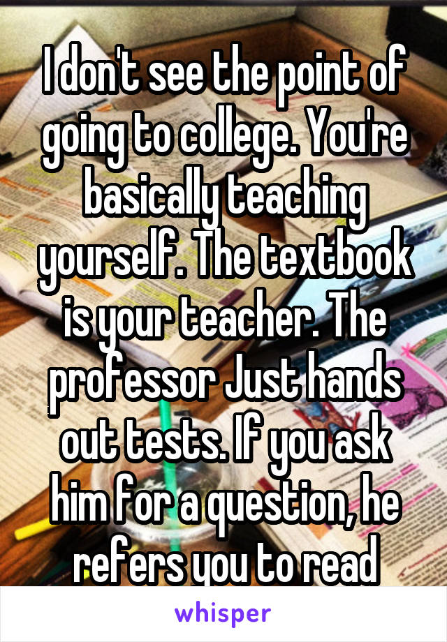 I don't see the point of going to college. You're basically teaching yourself. The textbook is your teacher. The professor Just hands out tests. If you ask him for a question, he refers you to read