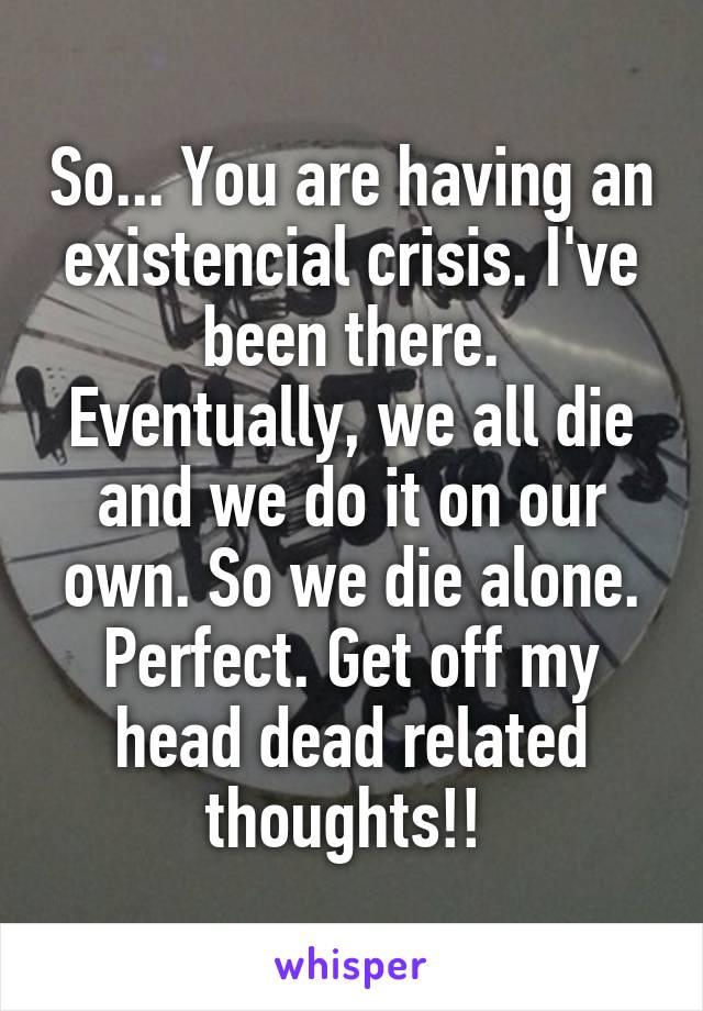 So... You are having an existencial crisis. I've been there.
Eventually, we all die and we do it on our own. So we die alone. Perfect. Get off my head dead related thoughts!! 