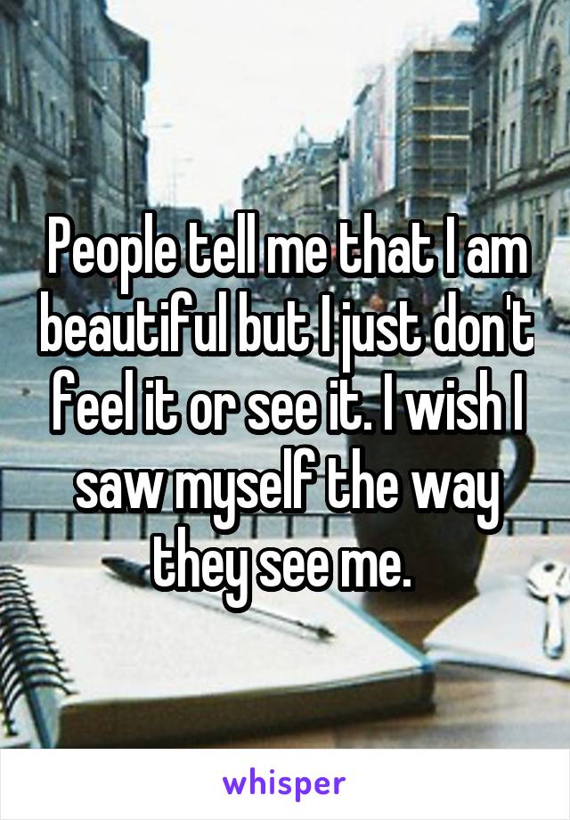 People tell me that I am beautiful but I just don't feel it or see it. I wish I saw myself the way they see me. 