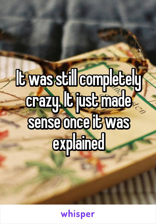 It was still completely crazy. It just made sense once it was explained