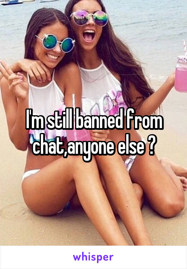 I'm still banned from chat,anyone else ?