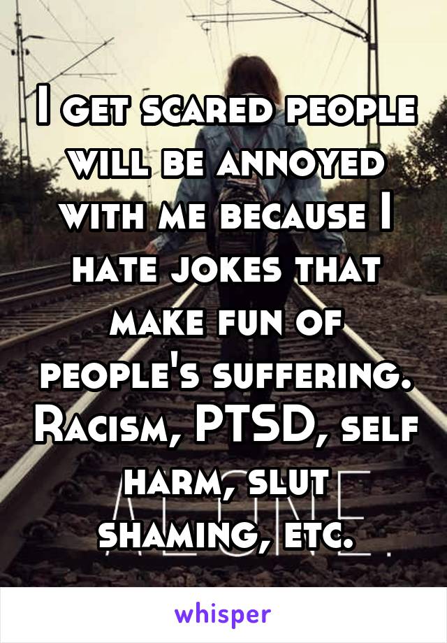 I get scared people will be annoyed with me because I hate jokes that make fun of people's suffering. Racism, PTSD, self harm, slut shaming, etc.