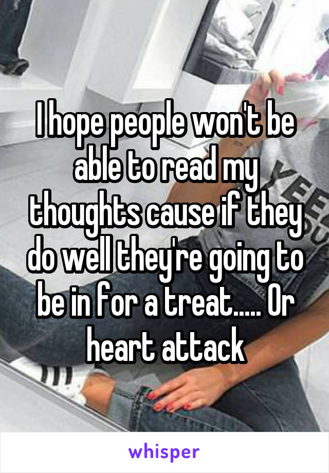 I hope people won't be able to read my thoughts cause if they do well they're going to be in for a treat..... Or heart attack