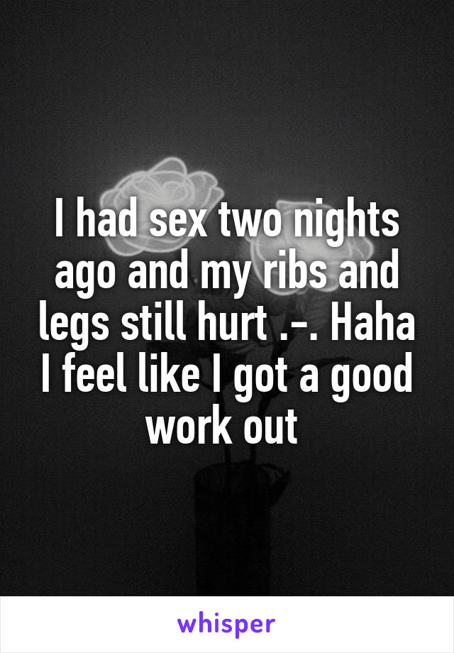 I had sex two nights ago and my ribs and legs still hurt .-. Haha I feel like I got a good work out 