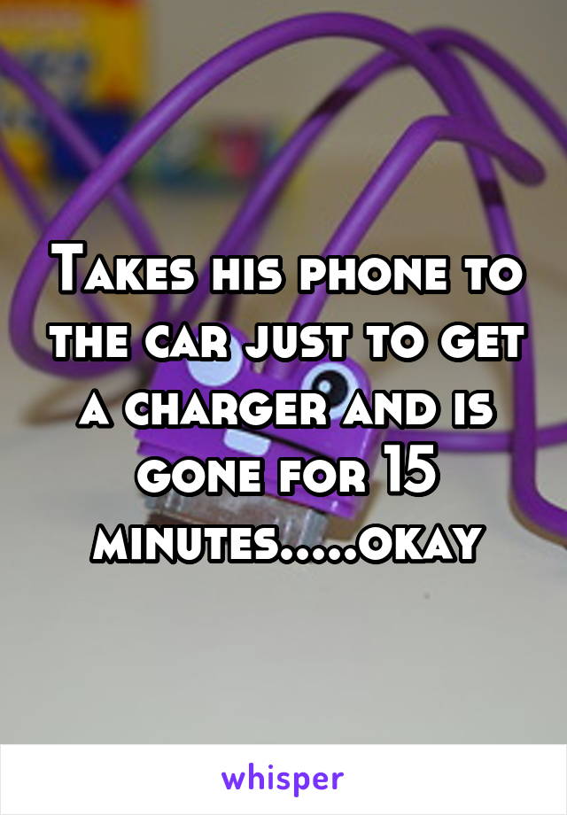 Takes his phone to the car just to get a charger and is gone for 15 minutes.....okay