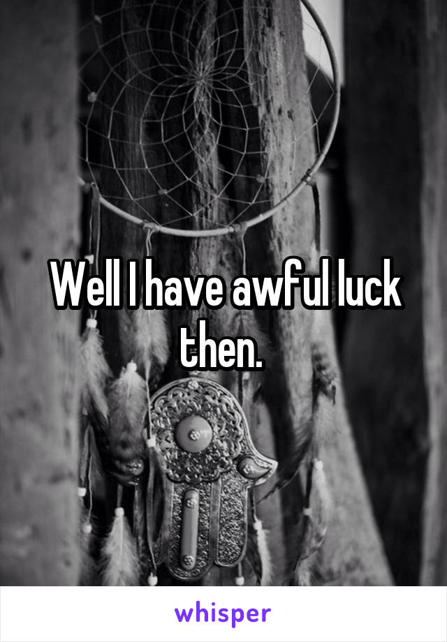 Well I have awful luck then. 