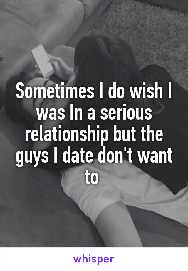 Sometimes I do wish I was In a serious relationship but the guys I date don't want to 