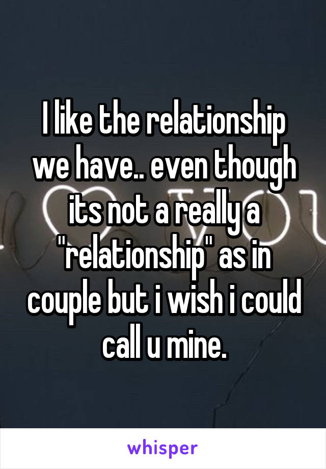 I like the relationship we have.. even though its not a really a "relationship" as in couple but i wish i could call u mine.