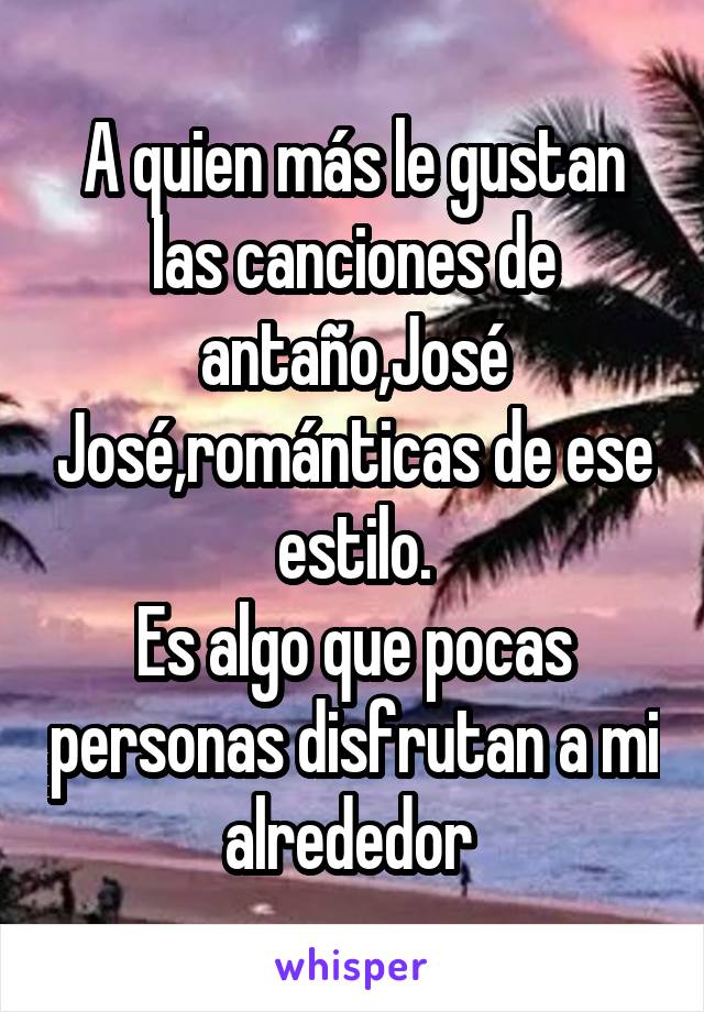 A quien más le gustan las canciones de antaño,José José,románticas de ese estilo.
Es algo que pocas personas disfrutan a mi alrededor 