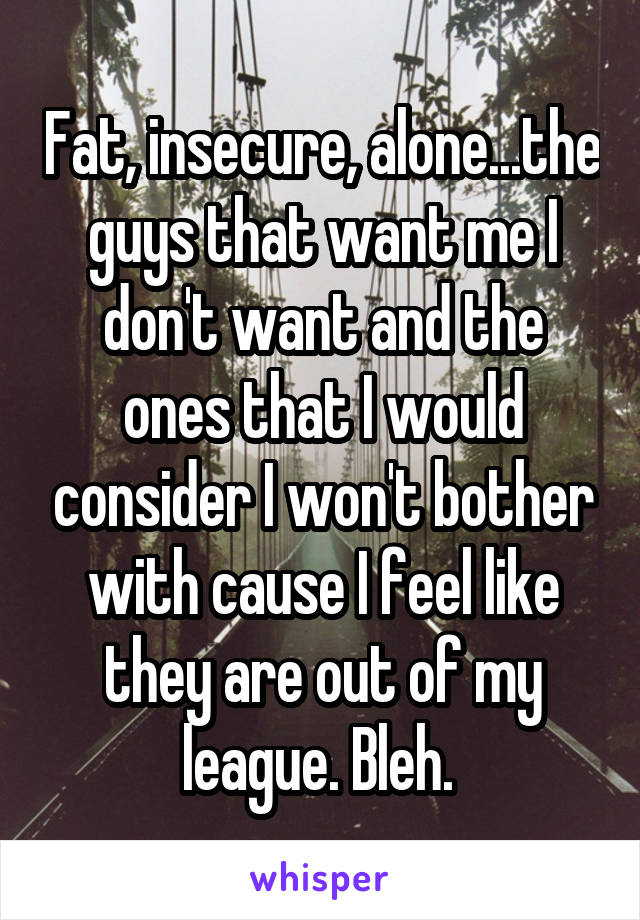 Fat, insecure, alone...the guys that want me I don't want and the ones that I would consider I won't bother with cause I feel like they are out of my league. Bleh. 