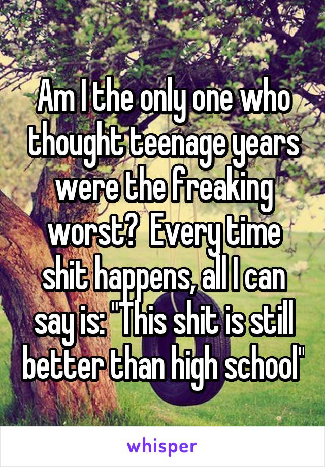 Am I the only one who thought teenage years were the freaking worst?  Every time shit happens, all I can say is: "This shit is still better than high school"