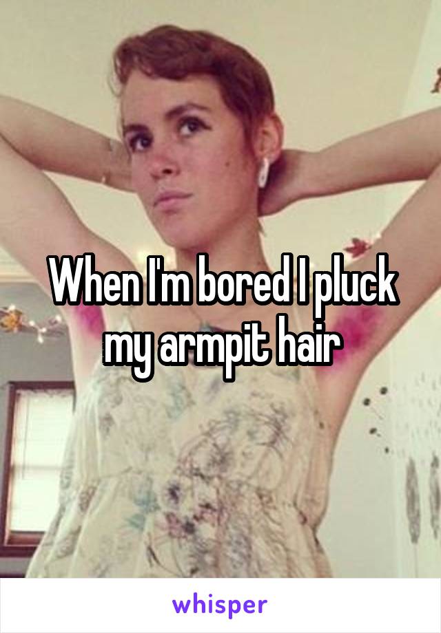 When I'm bored I pluck my armpit hair