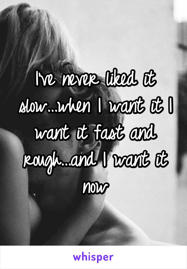 I've never liked it slow...when I want it I want it fast and rough...and I want it now