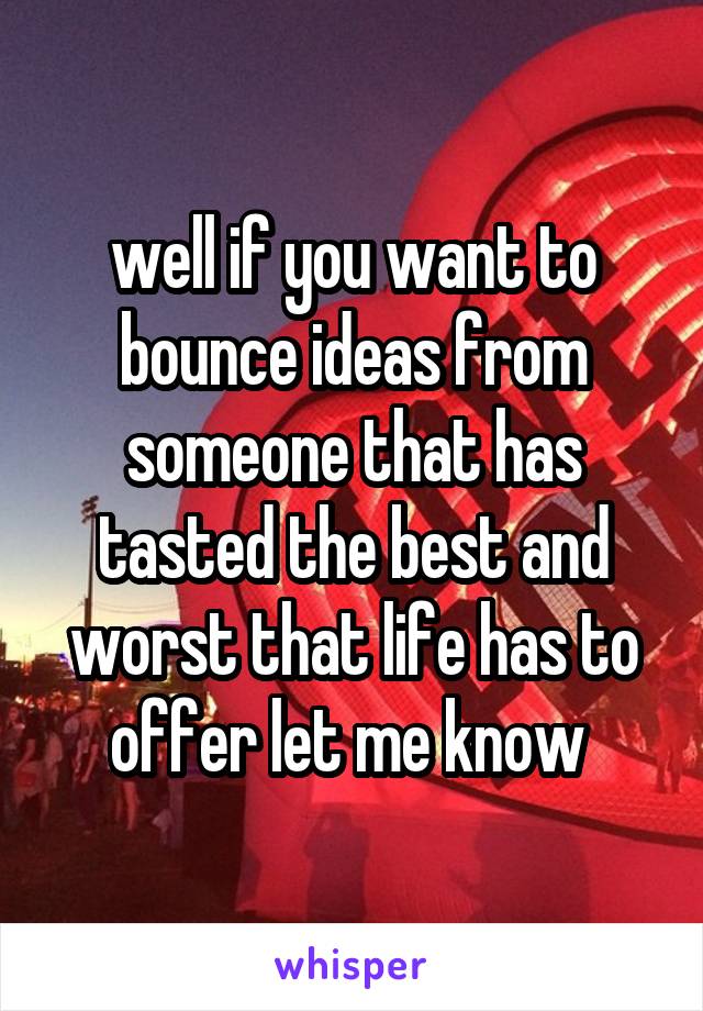 well if you want to bounce ideas from someone that has tasted the best and worst that life has to offer let me know 