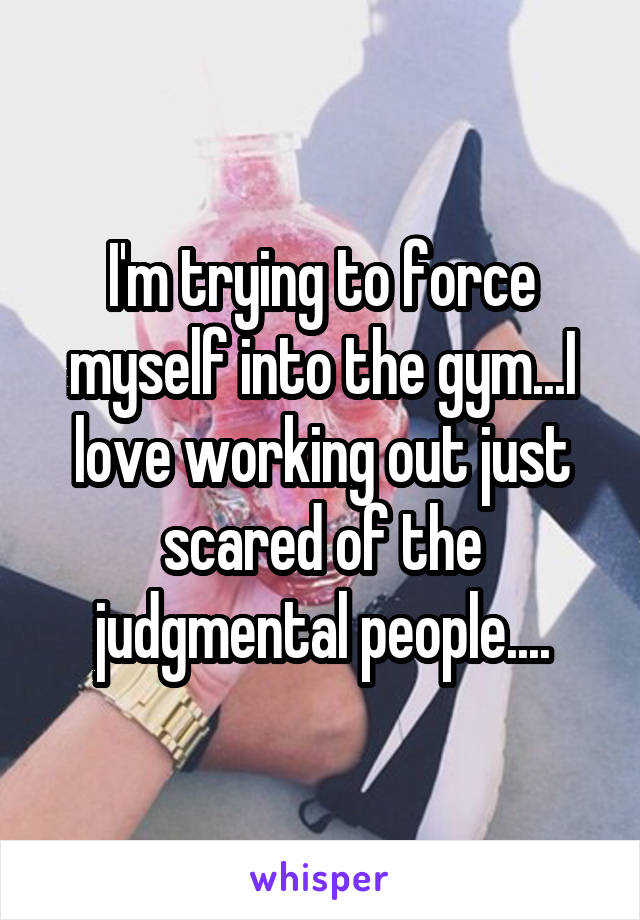 I'm trying to force myself into the gym...I love working out just scared of the judgmental people....