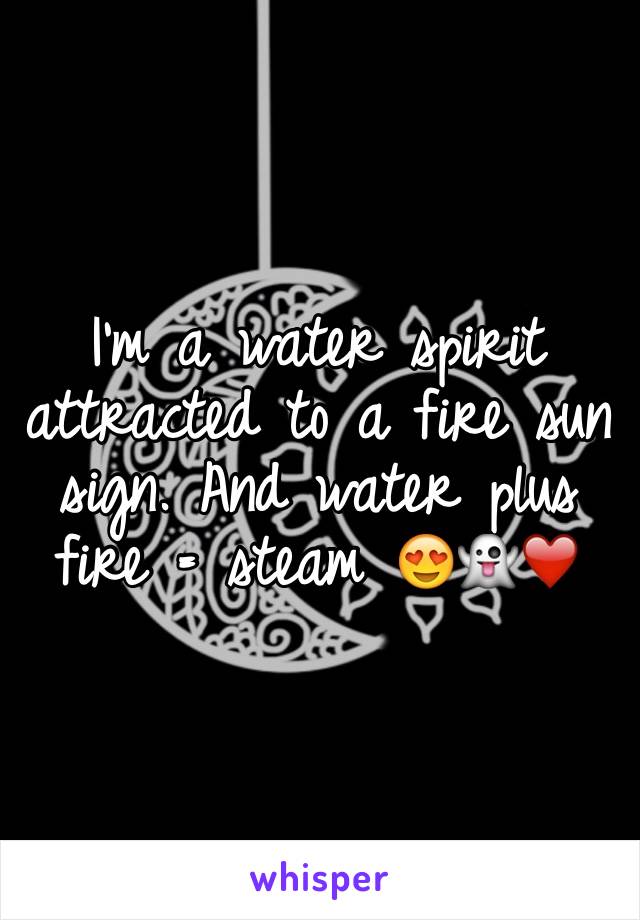 I'm a water spirit attracted to a fire sun sign. And water plus fire = steam 😍👻❤️