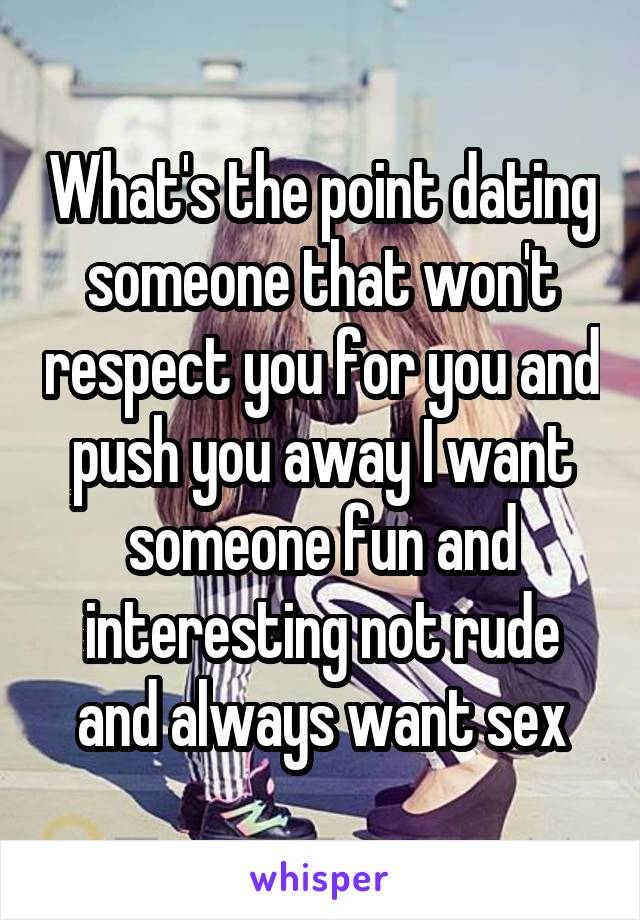 What's the point dating someone that won't respect you for you and push you away I want someone fun and interesting not rude and always want sex