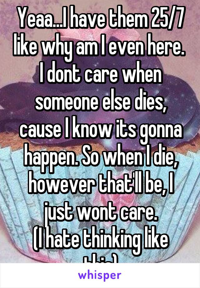 Yeaa...I have them 25/7 like why am I even here. 
I dont care when someone else dies, cause I know its gonna happen. So when I die, however that'll be, I just wont care.
(I hate thinking like this)