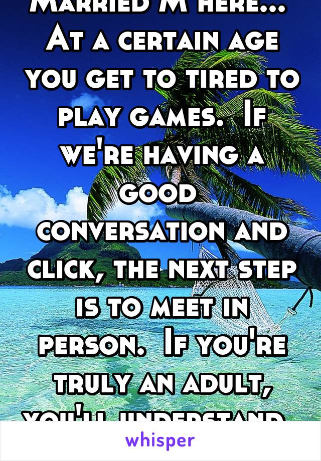 Married M here...  At a certain age you get to tired to play games.  If we're having a good  conversation and click, the next step is to meet in person.  If you're truly an adult, you'll understand.  