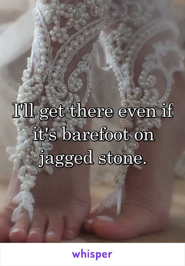 I'll get there even if it's barefoot on jagged stone.