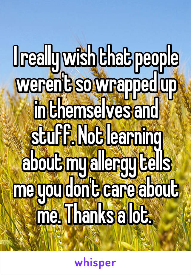 I really wish that people weren't so wrapped up in themselves and stuff. Not learning about my allergy tells me you don't care about me. Thanks a lot. 