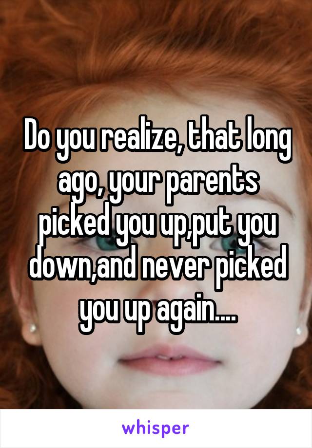 Do you realize, that long ago, your parents picked you up,put you down,and never picked you up again....