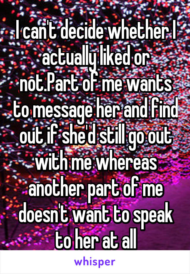 I can't decide whether I actually liked or not.Part of me wants to message her and find out if she'd still go out with me whereas another part of me doesn't want to speak to her at all