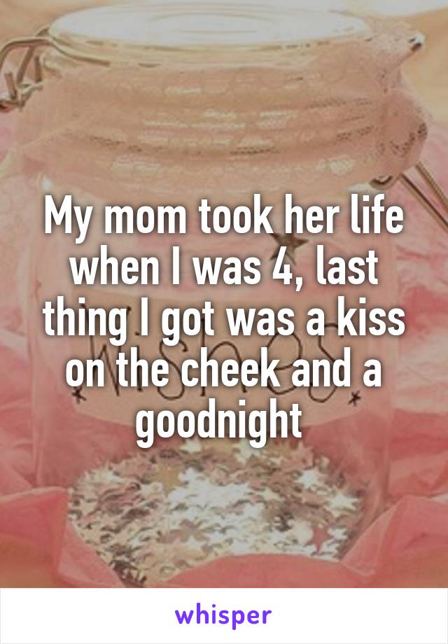 My mom took her life when I was 4, last thing I got was a kiss on the cheek and a goodnight 