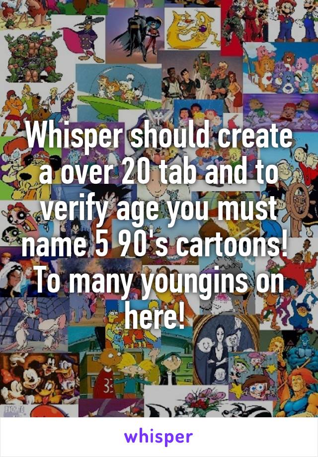 Whisper should create a over 20 tab and to verify age you must name 5 90's cartoons!  To many youngins on here! 