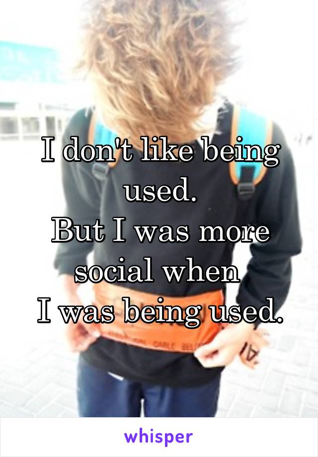 I don't like being used.
But I was more social when 
I was being used.