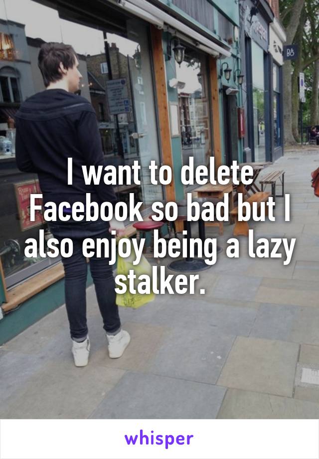 I want to delete Facebook so bad but I also enjoy being a lazy stalker.